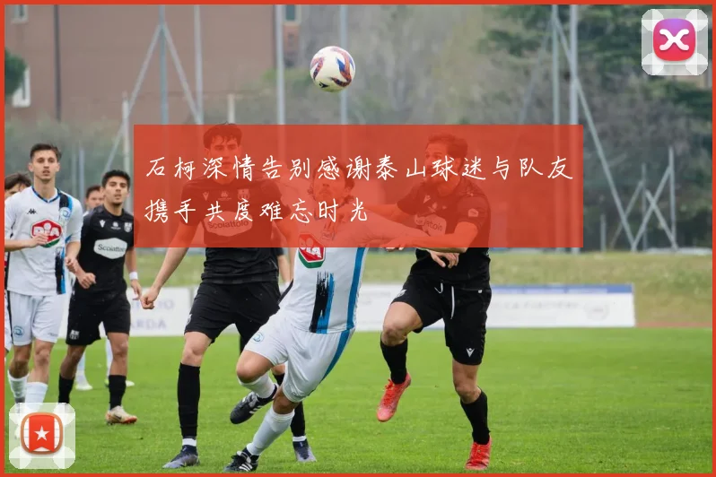 石柯深情告别感谢泰山球迷与队友携手共度难忘时光