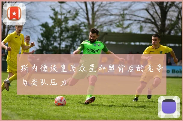 斯内德谈皇马众星加盟背后的竞争与离队压力